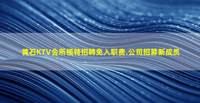 黄石KTV会所模特招聘免入职费.公司招募新成员